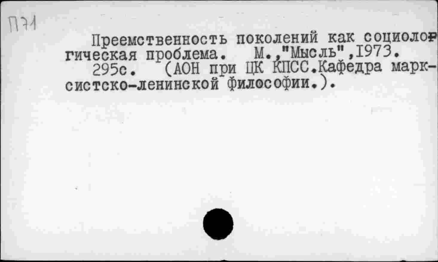 ﻿Преемственность поколении как социолор гическая проблема. М.»"Мысль",1973.
295с. (АОН при ЦК КПСС.Кафедра марксистско-ленинской философии.).